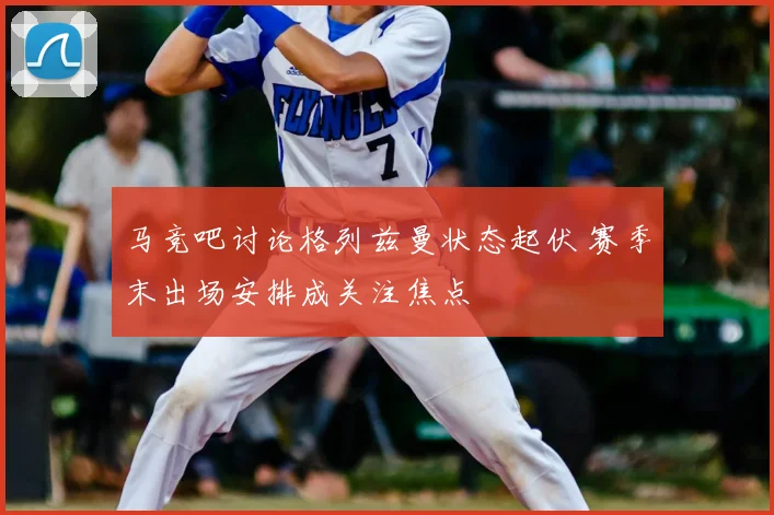 马竞吧讨论格列兹曼状态起伏 赛季末出场安排成关注焦点