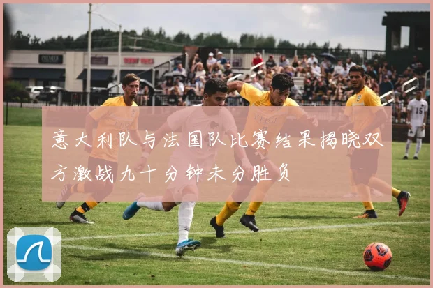 意大利队与法国队比赛结果揭晓双方激战九十分钟未分胜负