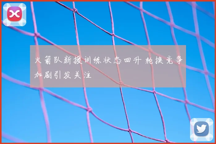 火箭队新援训练状态回升 轮换竞争加剧引发关注