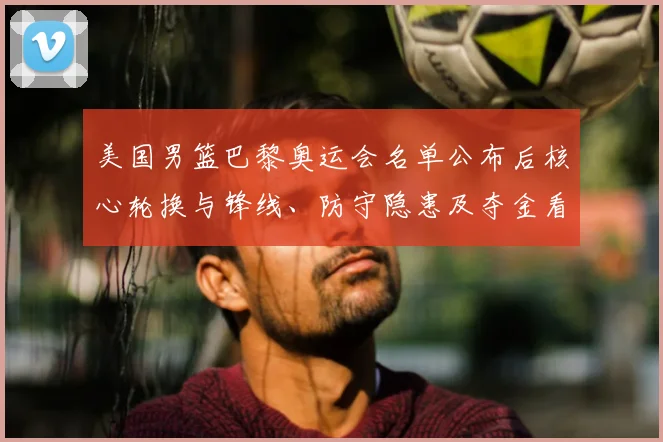 美国男篮巴黎奥运会名单公布后核心轮换与锋线、防守隐患及夺金看点