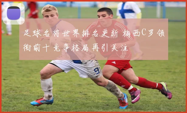 足球名将世界排名更新 梅西C罗领衔前十竞争格局再引关注