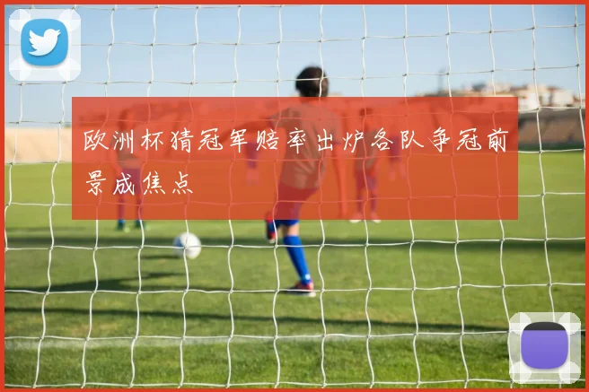 欧洲杯猜冠军赔率出炉各队争冠前景成焦点