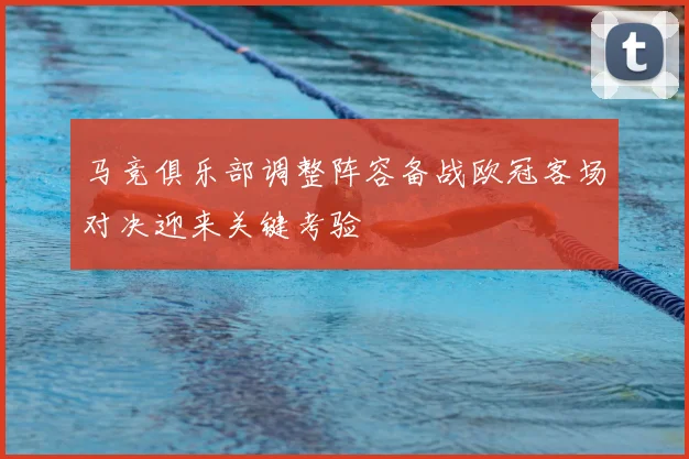 马竞俱乐部调整阵容备战欧冠客场对决迎来关键考验