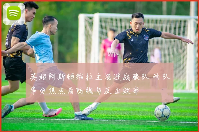 英超阿斯顿维拉主场迎战狼队 两队争分焦点看防线与反击效率