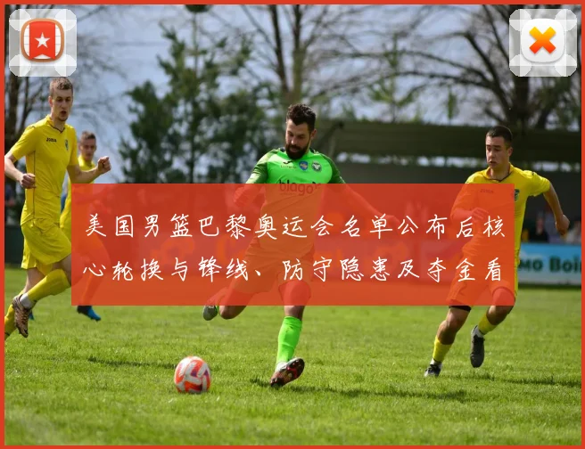 美国男篮巴黎奥运会名单公布后核心轮换与锋线、防守隐患及夺金看点