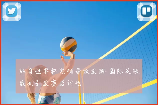 韩日世界杯黑哨争议发酵 国际足联裁决引发赛后讨论