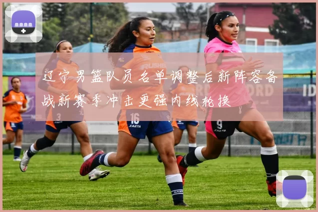 辽宁男篮队员名单调整后新阵容备战新赛季冲击更强内线轮换