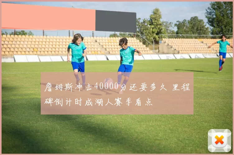 詹姆斯冲击40000分还要多久 里程碑倒计时成湖人赛季看点