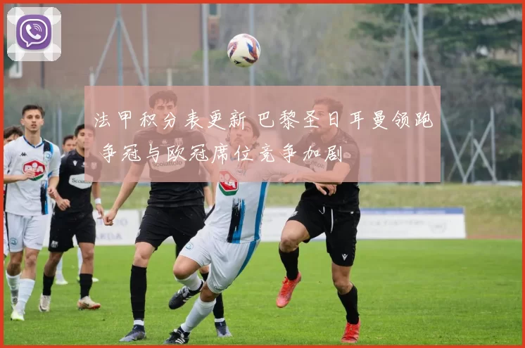 法甲积分表更新 巴黎圣日耳曼领跑 争冠与欧冠席位竞争加剧