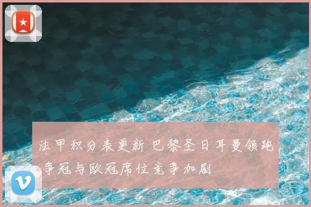 法甲积分表更新 巴黎圣日耳曼领跑 争冠与欧冠席位竞争加剧