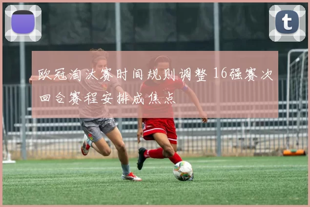 欧冠淘汰赛时间规则调整 16强赛次回合赛程安排成焦点