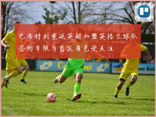 巴洛特利重返英超加盟英格兰球队签约年限与首发角色受关注