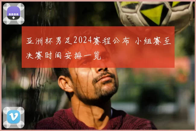 亚洲杯男足2024赛程公布 小组赛至决赛时间安排一览