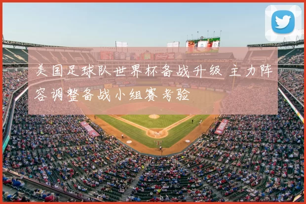 美国足球队世界杯备战升级 主力阵容调整备战小组赛考验