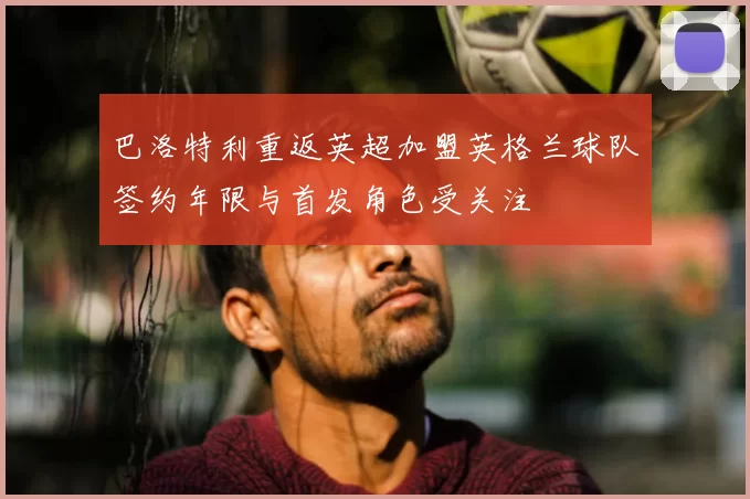 巴洛特利重返英超加盟英格兰球队签约年限与首发角色受关注