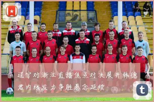 辽宁对浙江直播焦点对决展开韩德君内线发力争胜悬念延续