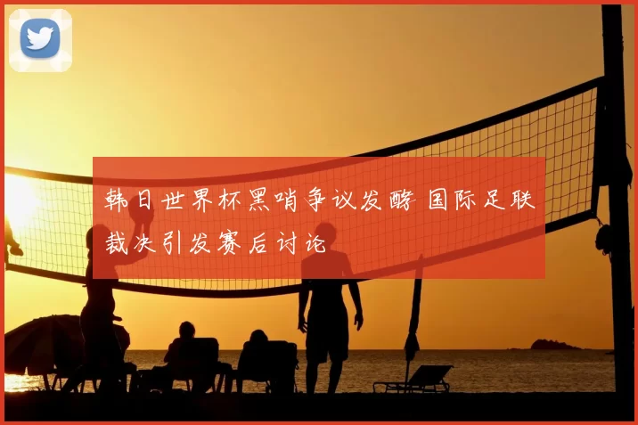 韩日世界杯黑哨争议发酵 国际足联裁决引发赛后讨论