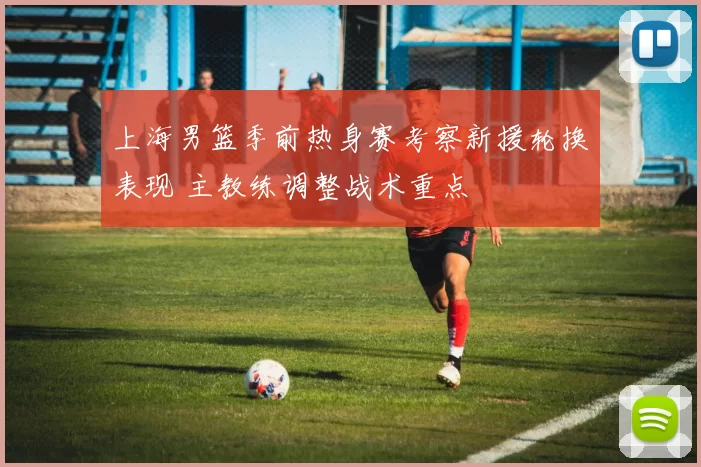 上海男篮季前热身赛考察新援轮换表现 主教练调整战术重点