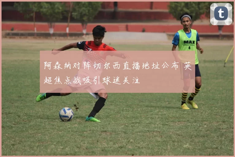 阿森纳对阵切尔西直播地址公布 英超焦点战吸引球迷关注