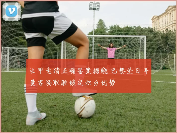 法甲竞猜正确答案揭晓 巴黎圣日耳曼客场取胜锁定积分优势