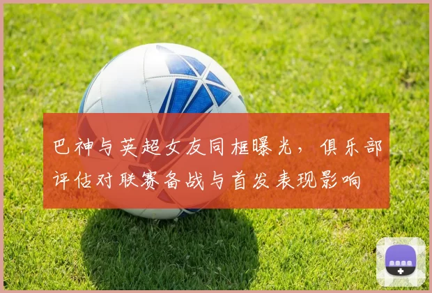 巴神与英超女友同框曝光，俱乐部评估对联赛备战与首发表现影响