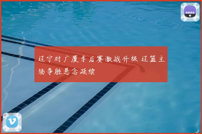 辽宁对广厦季后赛激战升级 辽篮主场争胜悬念延续