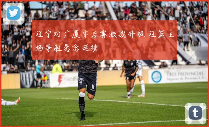 辽宁对广厦季后赛激战升级 辽篮主场争胜悬念延续