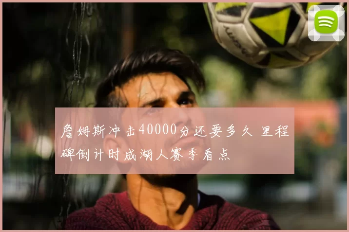 詹姆斯冲击40000分还要多久 里程碑倒计时成湖人赛季看点