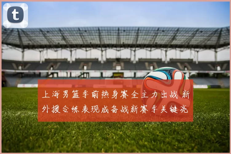 上海男篮季前热身赛全主力出战 新外援合练表现成备战新赛季关键亮点
