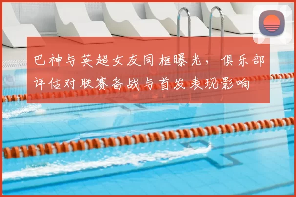 巴神与英超女友同框曝光，俱乐部评估对联赛备战与首发表现影响